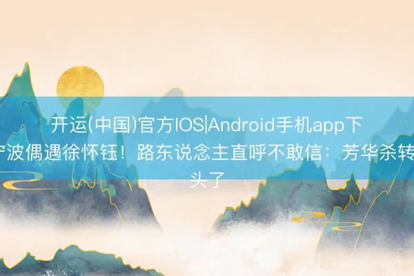 开运(中国)官方IOS|Android手机app下载 宁波偶遇徐怀钰！路东说念主直呼不敢信：芳华杀转头了