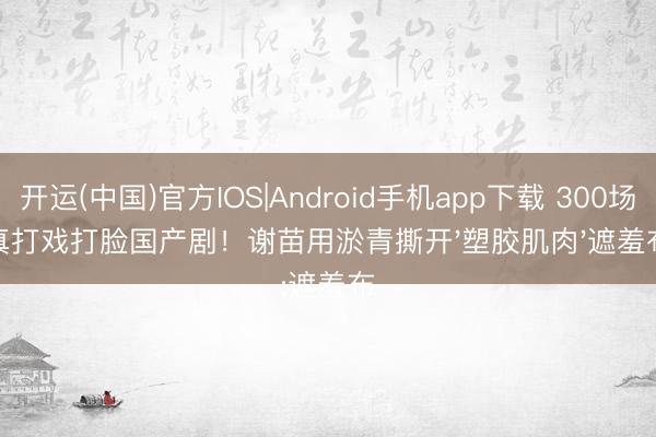 开运(中国)官方IOS|Android手机app下载 300场真打戏打脸国产剧！谢苗用淤青撕开'塑胶肌肉'遮羞布