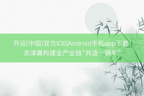 开运(中国)官方IOS|Android手机app下载 京津冀构建全产业链“共造一辆车”