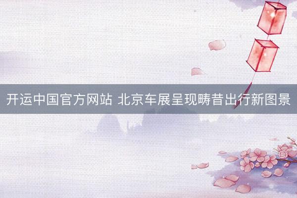 开运中国官方网站 北京车展呈现畴昔出行新图景