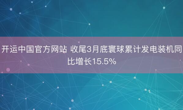 开运中国官方网站 收尾3月底寰球累计发电装机同比增长15.5%