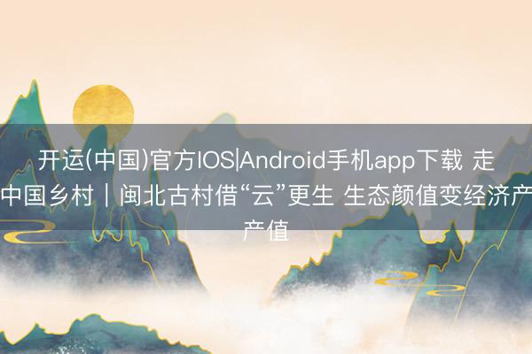 开运(中国)官方IOS|Android手机app下载 走进中国乡村｜闽北古村借“云”更生 生态颜值变经济产值