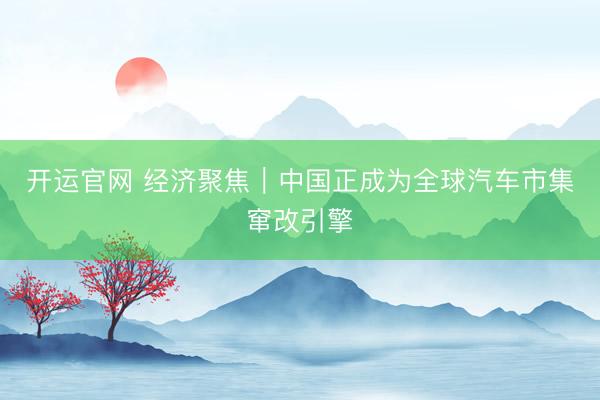 开运官网 经济聚焦｜中国正成为全球汽车市集窜改引擎