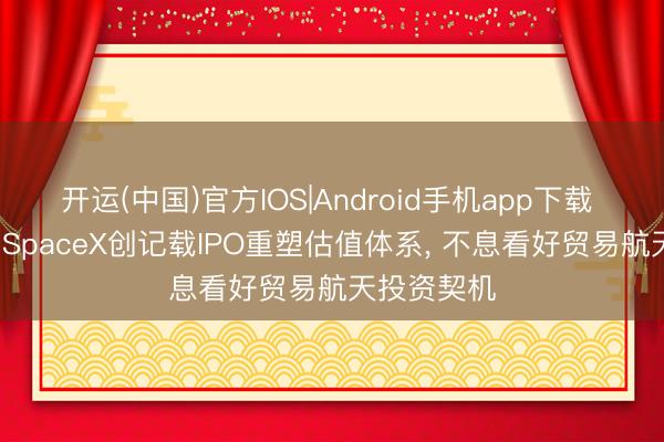 开运(中国)官方IOS|Android手机app下载 中信建投: SpaceX创记载IPO重塑估值体系， 不息看好贸易航天投资契机