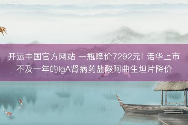 开运中国官方网站 一瓶降价7292元! 诺华上市不及一年的IgA肾病药盐酸阿曲生坦片降价