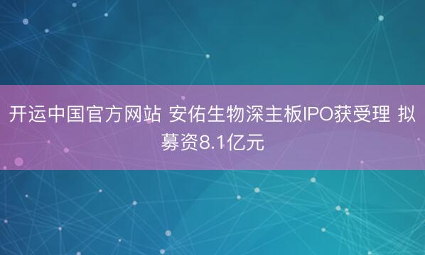 开运中国官方网站 安佑生物深主板IPO获受理 拟募资8.1亿元