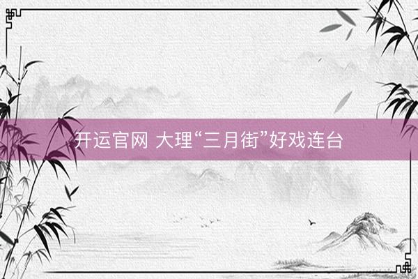 开运官网 大理“三月街”好戏连台