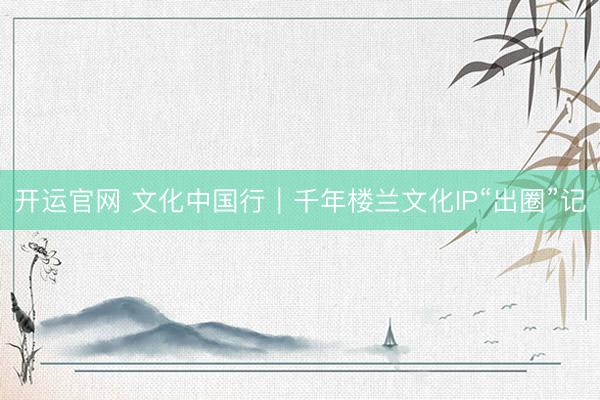 开运官网 文化中国行｜千年楼兰文化IP“出圈”记