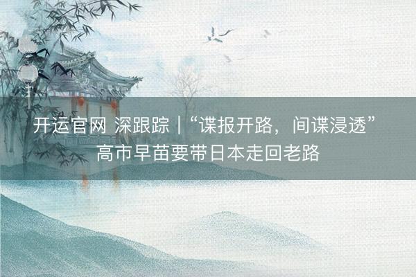 开运官网 深跟踪｜“谍报开路，间谍浸透” 高市早苗要带日本走回老路