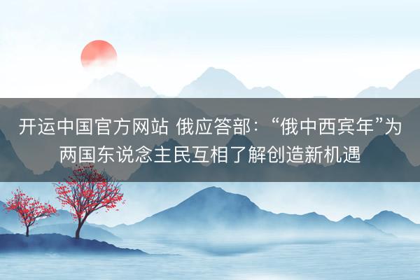 开运中国官方网站 俄应答部:“俄中西宾年”为两国东说念主民互相了解创造新机遇