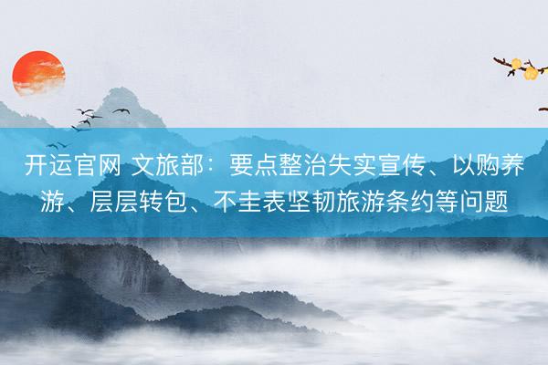 开运官网 文旅部:要点整治失实宣传、以购养游、层层转包、不圭表坚韧旅游条约等问题