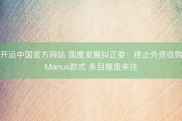 开运中国官方网站 国度发展纠正委：终止外资收购Manus款式 条目撤废来往