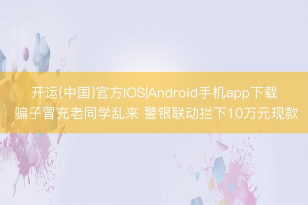 开运(中国)官方IOS|Android手机app下载 骗子冒充老同学乱来 警银联动拦下10万元现款