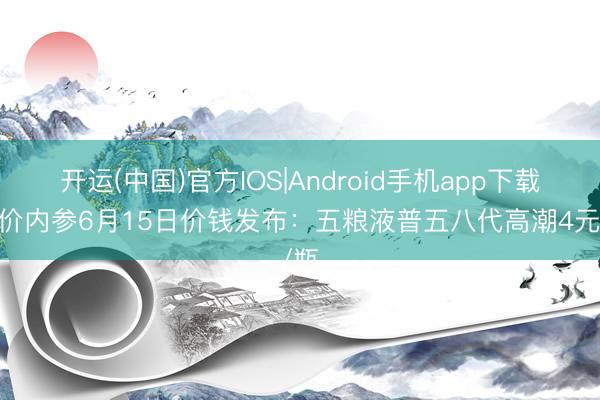 开运(中国)官方IOS|Android手机app下载 酒价内参6月15日价钱发布：五粮液普五八代高潮4元/瓶