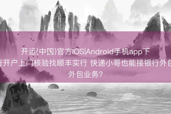 开运(中国)官方IOS|Android手机app下载 招行开户上门核验找顺丰实行 快递小哥也能接银行外包业务？