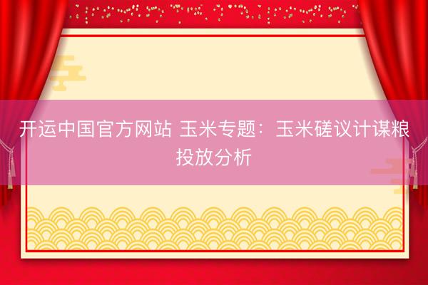 开运中国官方网站 玉米专题：玉米磋议计谋粮投放分析