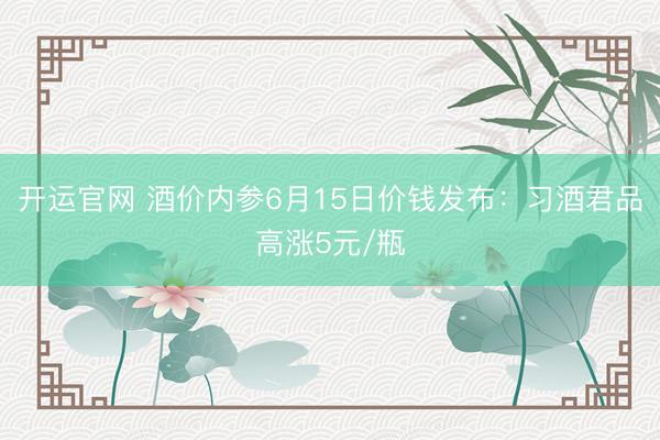 开运官网 酒价内参6月15日价钱发布：习酒君品高涨5元/瓶