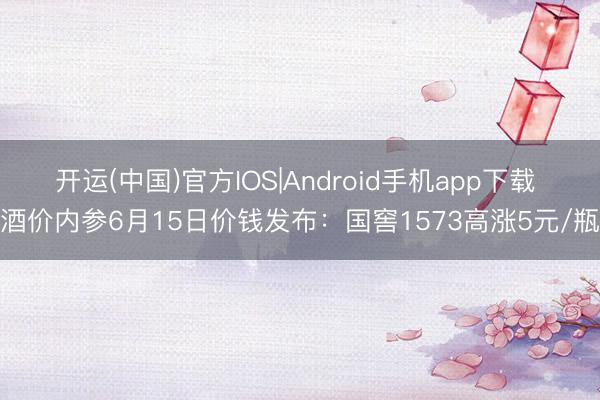 开运(中国)官方IOS|Android手机app下载 酒价内参6月15日价钱发布：国窖1573高涨5元/瓶