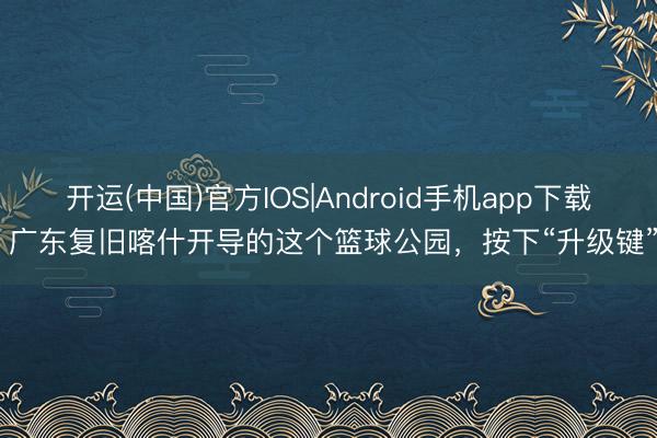 开运(中国)官方IOS|Android手机app下载 广东复旧喀什开导的这个篮球公园，按下“升级键”