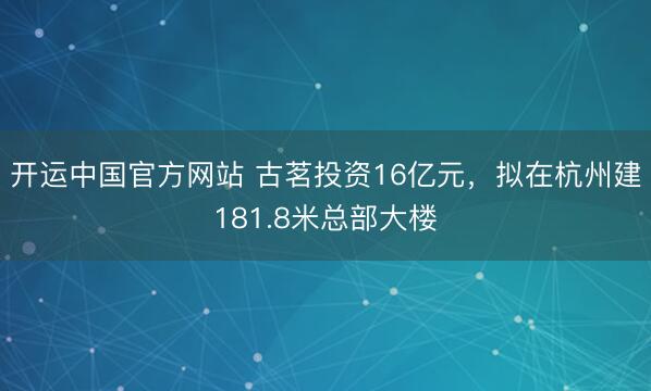 开运中国官方网站 古茗投资16亿元，拟在杭州建181.8米总部大楼
