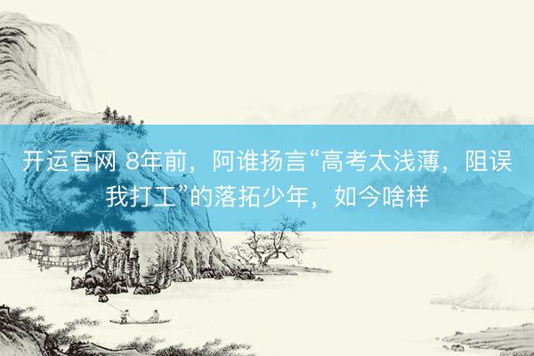 开运官网 8年前，阿谁扬言“高考太浅薄，阻误我打工”的落拓少年，如今啥样