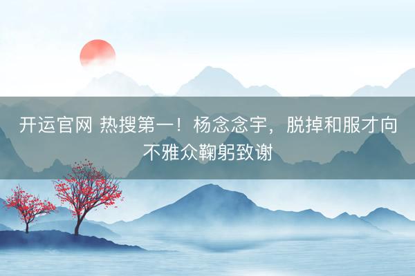 开运官网 热搜第一！杨念念宇，脱掉和服才向不雅众鞠躬致谢