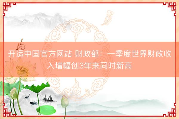 开运中国官方网站 财政部：一季度世界财政收入增幅创3年来同时新高