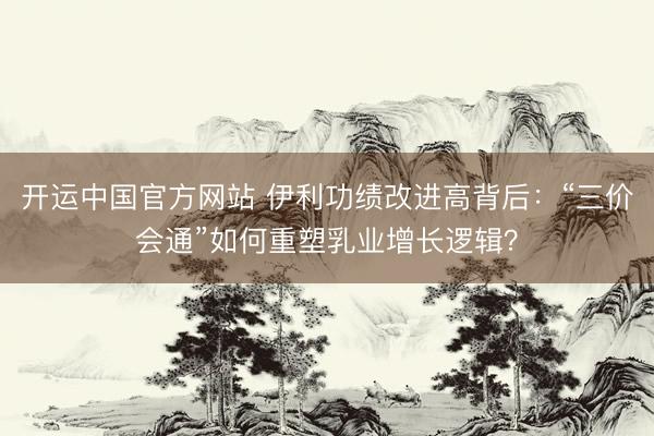 开运中国官方网站 伊利功绩改进高背后:“三价会通”如何重塑乳业增长逻辑?