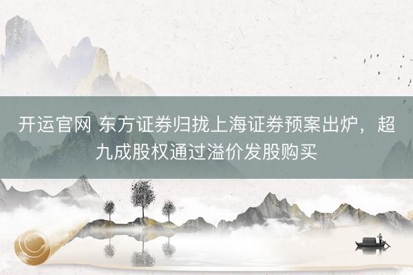 开运官网 东方证券归拢上海证券预案出炉，超九成股权通过溢价发股购买