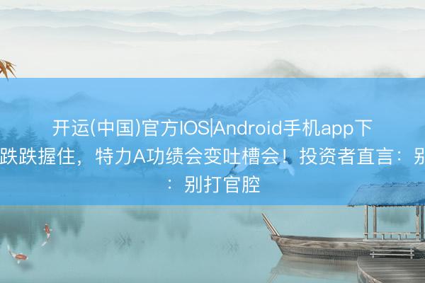 开运(中国)官方IOS|Android手机app下载 股价跌跌握住，特力A功绩会变吐槽会！投资者直言：别打官腔