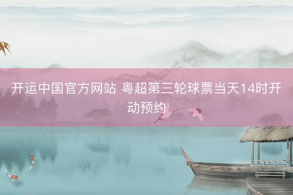 开运中国官方网站 粤超第三轮球票当天14时开动预约