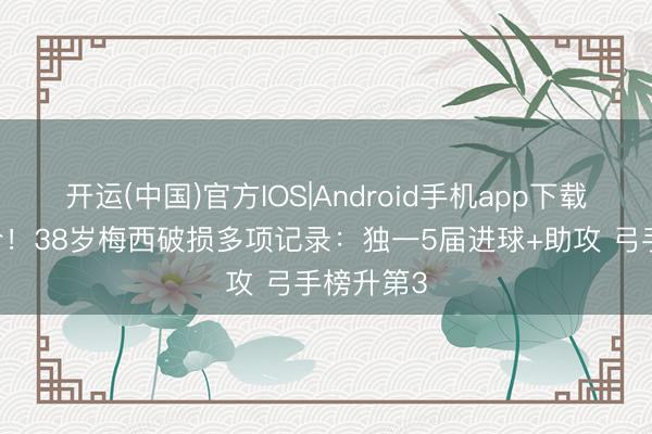 开运(中国)官方IOS|Android手机app下载 震古铄今！38岁梅西破损多项记录：独一5届进球+助攻 弓手榜升第3