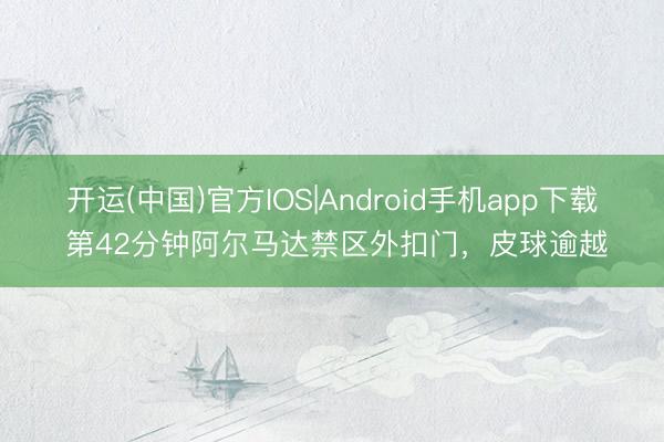 开运(中国)官方IOS|Android手机app下载 第42分钟阿尔马达禁区外扣门，皮球逾越