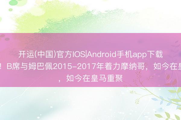 开运(中国)官方IOS|Android手机app下载 再麇集！B席与姆巴佩2015-2017年着力摩纳哥，如今在皇马重聚
