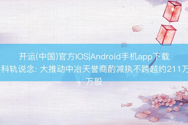 开运(中国)官方IOS|Android手机app下载 铁科轨说念: 大推动中冶天誉商酌减执不跨越约211万股