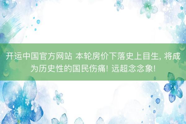 开运中国官方网站 本轮房价下落史上目生, 将成为历史性的国民伤痛! 远超念念象!