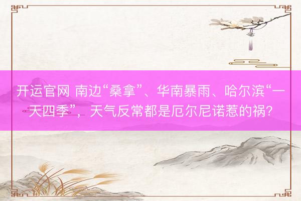 开运官网 南边“桑拿”、华南暴雨、哈尔滨“一天四季”，天气反常都是厄尔尼诺惹的祸？