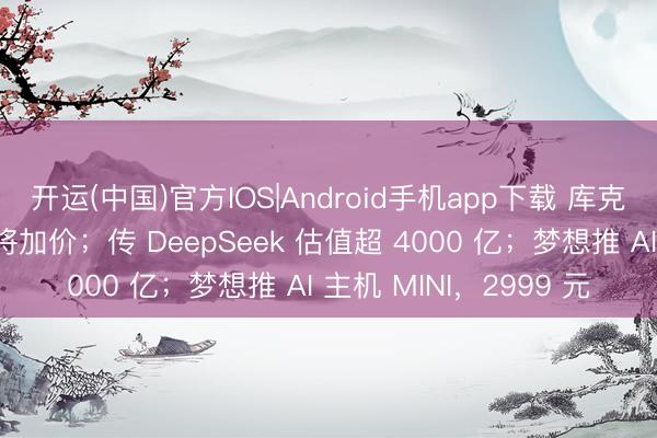 开运(中国)官方IOS|Android手机app下载 库克:内存压力大,苹果将加价;传 DeepSeek 估值超 4000 亿;梦想推 AI 主机 MINI,2999 元