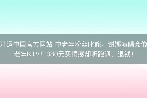 开运中国官方网站 中老年粉丝叱咤:谢娜演唱会像老年KTV!380元买情感却听跑调,退钱!