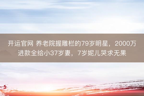 开运官网 养老院握雕栏的79岁明星,2000万进款全给小37岁妻,7岁妮儿哭求无果