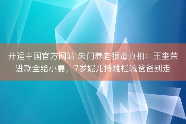 开运中国官方网站 朱门养老狠毒真相:王奎荣进款全给小妻,7岁妮儿持雕栏喊爸爸别走
