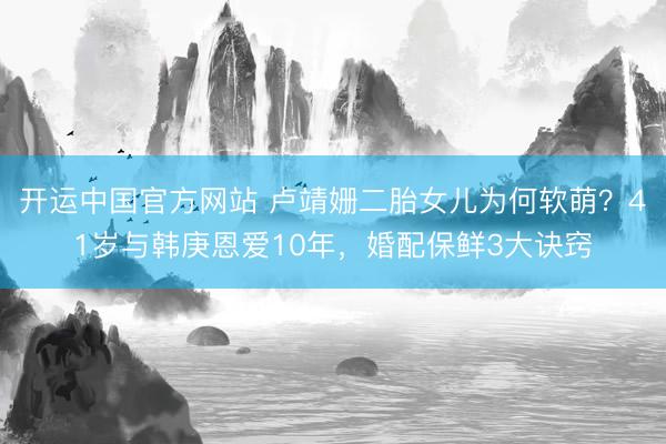开运中国官方网站 卢靖姗二胎女儿为何软萌?41岁与韩庚恩爱10年,婚配保鲜3大诀窍