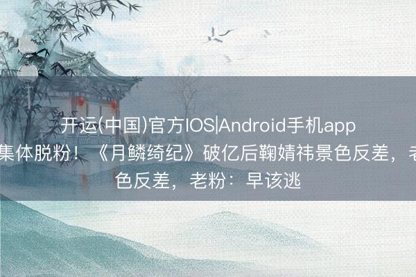 开运(中国)官方IOS|Android手机app下载 姆妈粉集体脱粉!《月鳞绮纪》破亿后鞠婧祎景色反差,老粉:早该逃